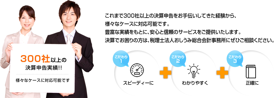 これまで000社以上の決算申告をお手伝いしてきた経験から、様々なケースに対応可能です。豊富な実績をもとに、安心と信頼のサービスをご提供いたします。決算でお困りの方は、税理士法人おしうみ総合会計事務所にぜひご相談ください。