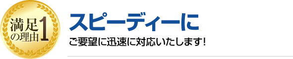 満足の理由1 スピーディーにご要望に迅速に対応いたします!