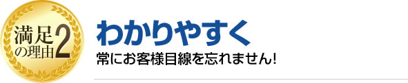 満足の理由2 わかりやすく常にお客様目線を忘れません!常にお客様目線を忘れません!