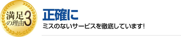 満足の理由3 正確にミスのないサービスを徹底しています!